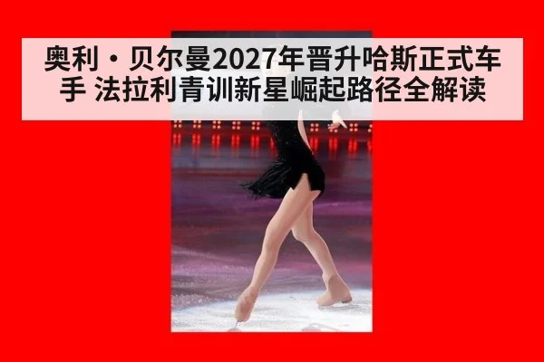 奥利·贝尔曼2027年晋升哈斯正式车手 法拉利青训新星崛起路径全解读