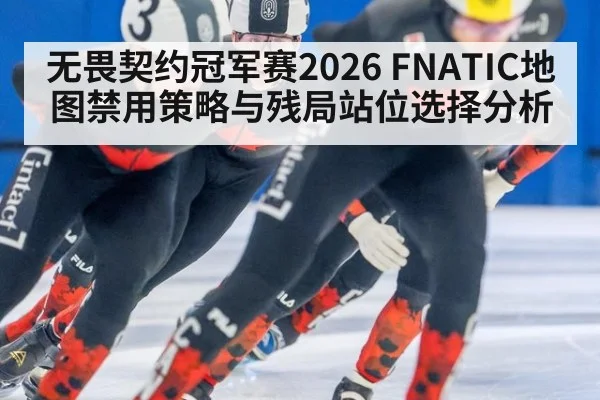无畏契约冠军赛2026 FNATIC地图禁用策略与残局站位选择分析