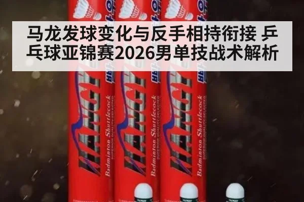 马龙发球变化与反手相持衔接 乒乓球亚锦赛2026男单技战术解析