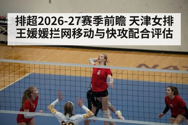 排超2026-27赛季前瞻 天津女排王媛媛拦网移动与快攻配合评估